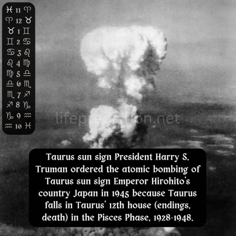 Taurus sun sign President Harry S. Truman ordered the atomic bombing of Taurus sun sign Emperor Hirohito&amp;#039;s country Japan in 1945 because Taurus falls in Taurus&apos; 12th house (endings, death) in the Pisces Phase.